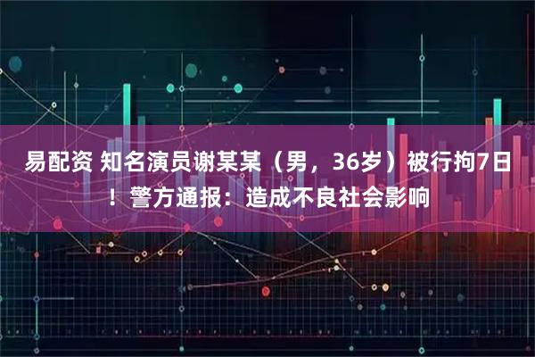 易配资 知名演员谢某某（男，36岁）被行拘7日！警方通报：造成不良社会影响