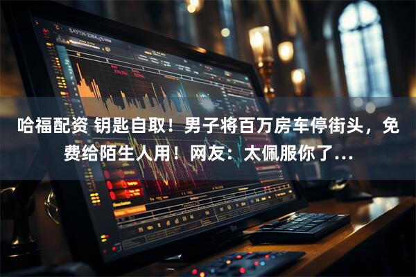 哈福配资 钥匙自取！男子将百万房车停街头，免费给陌生人用！网友：太佩服你了…