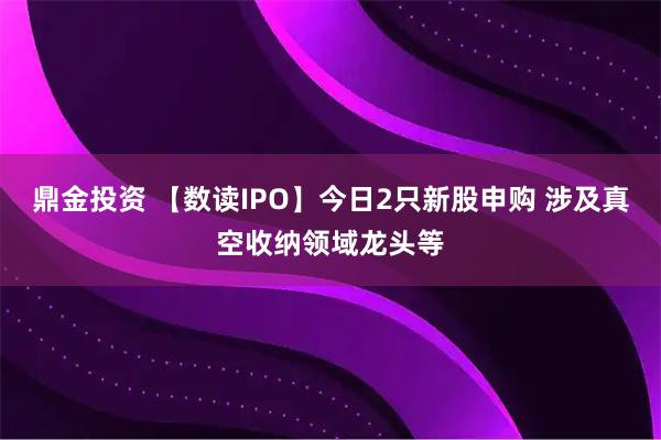 鼎金投资 【数读IPO】今日2只新股申购 涉及真空收纳领域龙头等