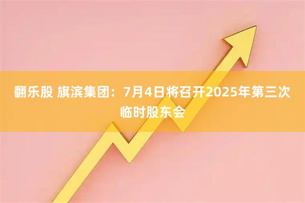 翻乐股 旗滨集团：7月4日将召开2025年第三次临时股东会
