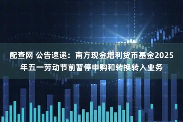 配查网 公告速递：南方现金增利货币基金2025年五一劳动节前暂停申购和转换转入业务