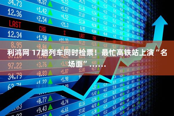 利鸿网 17趟列车同时检票！最忙高铁站上演“名场面”……