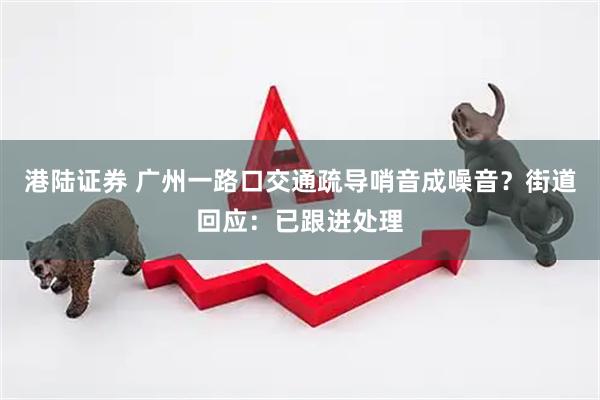 港陆证券 广州一路口交通疏导哨音成噪音？街道回应：已跟进处理
