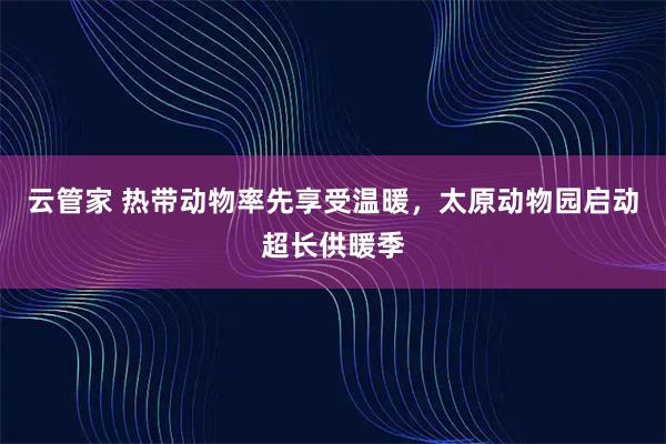云管家 热带动物率先享受温暖，太原动物园启动超长供暖季