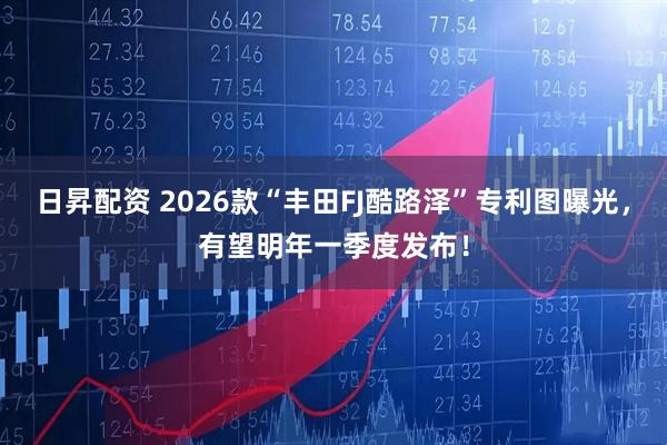日昇配资 2026款“丰田FJ酷路泽”专利图曝光，有望明年一季度发布！