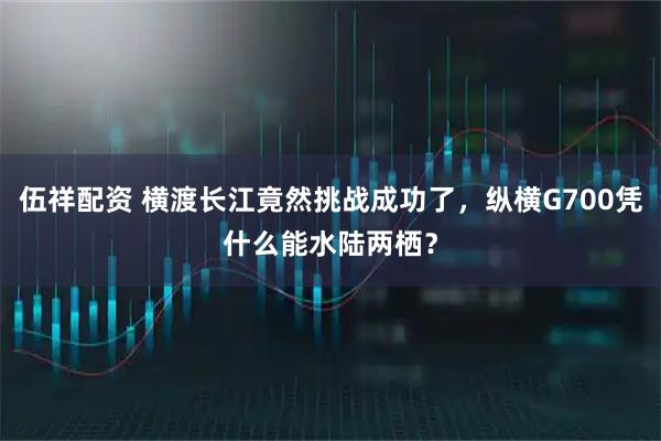 伍祥配资 横渡长江竟然挑战成功了，纵横G700凭什么能水陆两栖？