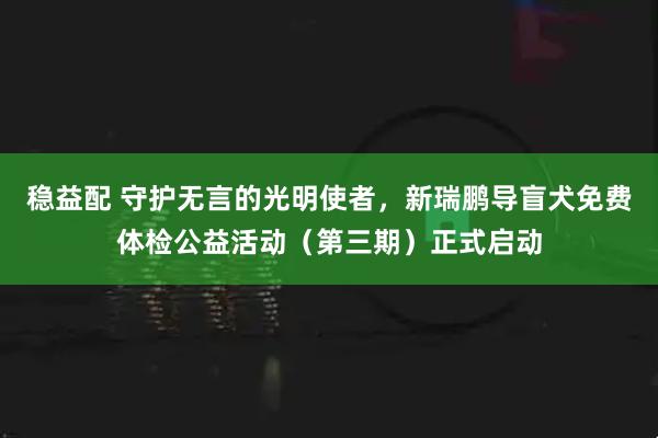 稳益配 守护无言的光明使者，新瑞鹏导盲犬免费体检公益活动（第三期）正式启动