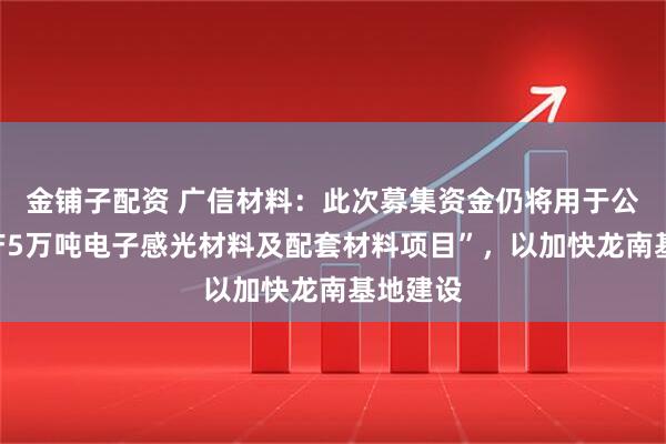 金铺子配资 广信材料：此次募集资金仍将用于公司“年产5万吨电子感光材料及配套材料项目”，以加快龙南基地建设
