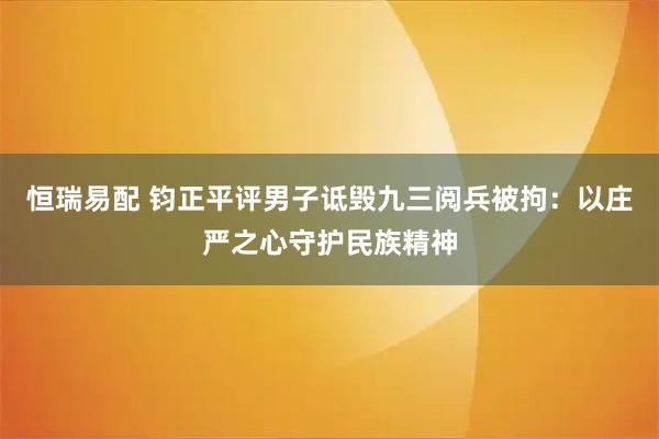 恒瑞易配 钧正平评男子诋毁九三阅兵被拘：以庄严之心守护民族精神