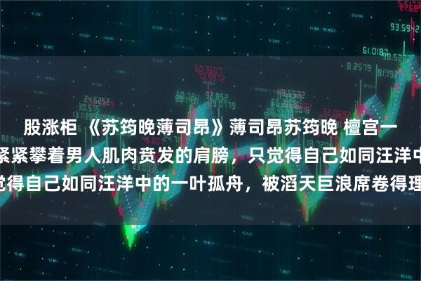 股涨柜 《苏筠晚薄司昂》薄司昂苏筠晚 檀宫一号，主楼卧室。我双手紧紧攀着男人肌肉贲发的肩膀，只觉得自己如同汪洋中的一叶孤舟，被滔天巨浪席卷得理智全无。
