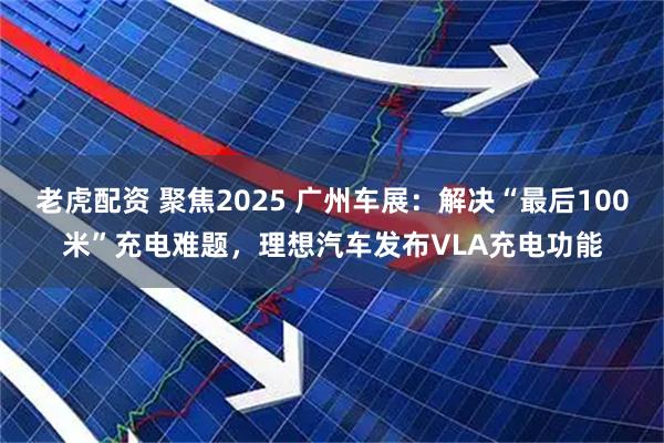 老虎配资 聚焦2025 广州车展：解决“最后100米”充电难题，理想汽车发布VLA充电功能