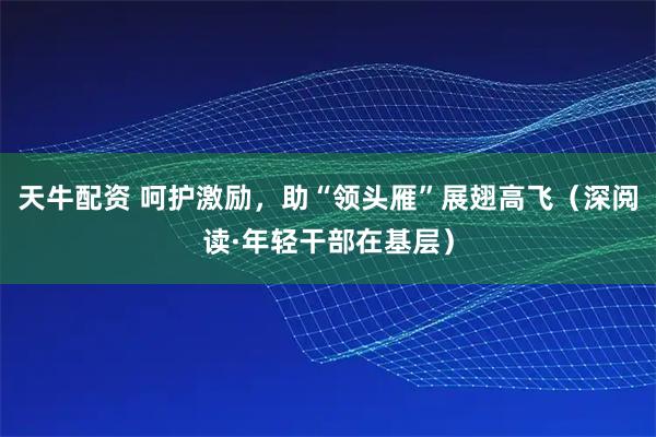 天牛配资 呵护激励，助“领头雁”展翅高飞（深阅读·年轻干部在基层）