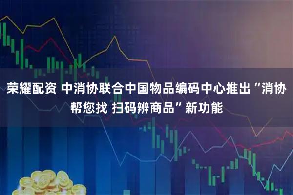 荣耀配资 中消协联合中国物品编码中心推出“消协帮您找 扫码辨商品”新功能