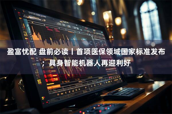 盈富忧配 盘前必读丨首项医保领域国家标准发布；具身智能机器人再迎利好